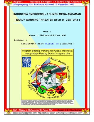 1
INDONESIA EMERGENSI - 3 SUMBU MEGA ANCAMAN
( EARLY WARNING THREATEN OF 21 st CENTURY )
O leh :
Mayor Ir. Muhammad B. Pane, MM
Lanjutan :
RANGKUMAN BUKU MATERI III ( Edisi 2012 )
 