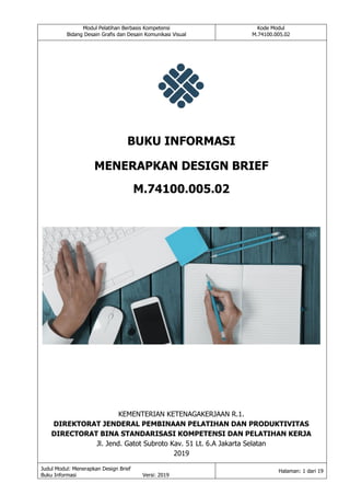 Modul Pelatihan Berbasis Kompetensi
Bidang Desain Grafis dan Desain Komunikasi Visual
Kode Modul
M.74100.005.02
Judul Modul: Menerapkan Design Brief
Buku Informasi Versi: 2019
Halaman: 1 dari 19
BUKU INFORMASI
MENERAPKAN DESIGN BRIEF
M.74100.005.02
KEMENTERIAN KETENAGAKERJAAN R.1.
DIREKTORAT JENDERAL PEMBINAAN PELATIHAN DAN PRODUKTIVITAS
DIRECTORAT BINA STANDARISASI KOMPETENSI DAN PELATIHAN KERJA
Jl. Jend. Gatot Subroto Kav. 51 Lt. 6.A Jakarta Selatan
2019
 