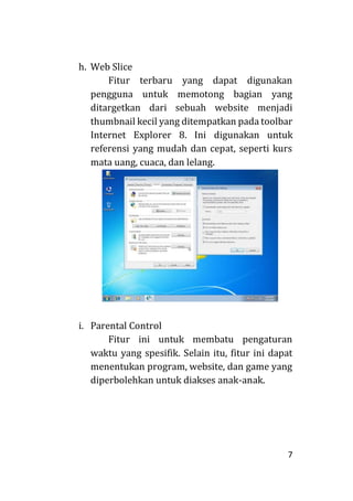 7
h. Web Slice
Fitur terbaru yang dapat digunakan
pengguna untuk memotong bagian yang
ditargetkan dari sebuah website menjadi
thumbnail kecil yang ditempatkan pada toolbar
Internet Explorer 8. Ini digunakan untuk
referensi yang mudah dan cepat, seperti kurs
mata uang, cuaca, dan lelang.
i. Parental Control
Fitur ini untuk membatu pengaturan
waktu yang spesifik. Selain itu, fitur ini dapat
menentukan program, website, dan game yang
diperbolehkan untuk diakses anak-anak.
 