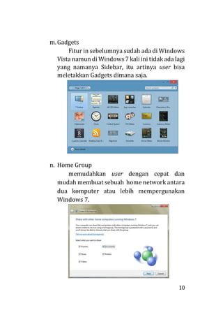 10
m.Gadgets
Fitur in sebelumnya sudah ada di Windows
Vista namun di Windows7 kali ini tidak ada lagi
yang namanya Sidebar, itu artinya user bisa
meletakkan Gadgets dimana saja.
n. Home Group
memudahkan user dengan cepat dan
mudah membuat sebuah home network antara
dua komputer atau lebih mempergunakan
Windows 7.
 