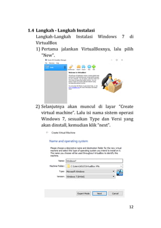 12
1.4 Langkah - Langkah Instalasi
Langkah-Langkah Instalasi Windows 7 di
VirtualBox
1) Pertama jalankan VirtualBoxnya, lalu pilih
“New”.
2) Selanjutnya akan muncul di layar “Create
virtual machine”. Lalu isi nama sistem operasi
Windows 7, sesuaikan Type dan Versi yang
akan dinstall, kemudian klik “next”.
 