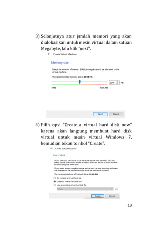 13
3) Selanjutnya atur jumlah memori yang akan
dialokasikan untuk mesin virtual dalam satuan
Megabyte, lalu klik “next”.
4) Pilih opsi “Create a virtual hard disk now”
karena akan langsung membuat hard disk
virtual untuk mesin virtual Windows 7,
kemudian tekan tombol “Create”.
 