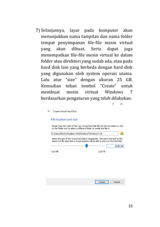 15
7) Selanjutnya, layar pada komputer akan
menunjukkan nama tampilan dan nama folder
tempat penyimpanan file-file mesin virtual
yang akan dibuat. Serta dapat juga
menempatkan file-file mesin virtual ke dalam
folder atau direktori yang sudah ada, atau pada
hard disk lain yang berbeda dengan hard disk
yang digunakan oleh system operasi utama.
Lalu atur “size” dengan ukuran 25 GB.
Kemudian tekan tombol “Create” untuk
membuat mesin virtual Windows 7
berdasarkan pengaturan yang telah dilakukan.
 