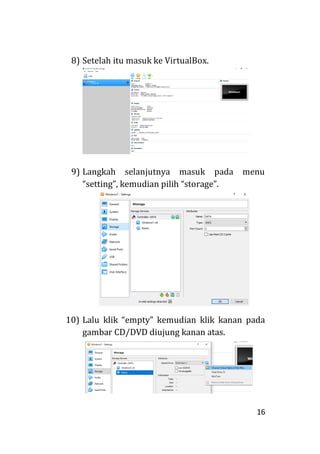16
8) Setelah itu masuk ke VirtualBox.
9) Langkah selanjutnya masuk pada menu
“setting”, kemudian pilih “storage”.
10) Lalu klik “empty” kemudian klik kanan pada
gambar CD/DVD diujung kanan atas.
 