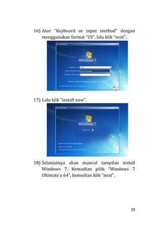 19
16) Atur “Keyboard or input method” dengan
menggunakan format “US”, lalu klik “next”..
17) Lalu klik “install now”.
18) Selanjutnya akan muncul tampilan install
Windows 7. Kemudian pilih “Windows 7
Ultimate x 64”, kemudian klik “next”.
 