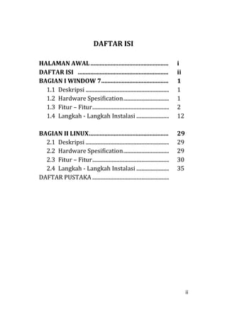 ii
DAFTAR ISI
HALAMAN AWAL.................................................. i
DAFTAR ISI .......................................................... ii
BAGIAN I WINDOW 7........................................... 1
1.1 Deskripsi ................................................................ 1
1.2 Hardware Spesification................................... 1
1.3 Fitur – Fitur........................................................... 2
1.4 Langkah - Langkah Instalasi ......................... 12
BAGIAN II LINUX................................................... 29
2.1 Deskripsi ................................................................ 29
2.2 Hardware Spesification................................... 29
2.3 Fitur – Fitur........................................................... 30
2.4 Langkah - Langkah Instalasi ......................... 35
DAFTAR PUSTAKA ...........................................................
 
