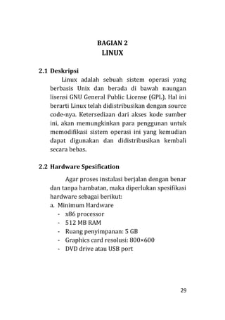 29
BAGIAN 2
LINUX
2.1 Deskripsi
Linux adalah sebuah sistem operasi yang
berbasis Unix dan berada di bawah naungan
lisensi GNU General Public License (GPL). Hal ini
berarti Linux telah didistribusikan dengan source
code-nya. Ketersediaan dari akses kode sumber
ini, akan memungkinkan para penggunan untuk
memodifikasi sistem operasi ini yang kemudian
dapat digunakan dan didistribusikan kembali
secara bebas.
2.2 Hardware Spesification
Agar proses instalasi berjalan dengan benar
dan tanpa hambatan, maka diperlukan spesifikasi
hardware sebagai berikut:
a. Minimum Hardware
- x86 processor
- 512 MB RAM
- Ruang penyimpanan: 5 GB
- Graphics card resolusi: 800×600
- DVD drive atau USB port
 