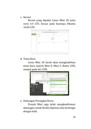 33
c. Kernel
Kernel yang dipakai Linux Mint 18 yaitu
versi 4.4 LTS. Sesuai pada basisnya Ubuntu
16.04 LTS.
d. Tema Baru
Linux Mint 18 Sarah akan menghadirkan
tema baru seperti Mint X, Mint Y, flatter GTK,
sampai pada Arc GTK.
e. Dukungan Perangkat Keras
Proyek Mint juga telah mengkonfirmasi
dukungan untuk Nvidia Optimus dan berfungsi
dengan baik.
 