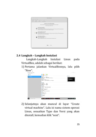 35
2.4 Langkah – Langkah Instalasi
Langkah-Langkah Instalasi Linux pada
VirtualBox, adalah sebagai berikut:
1) Pertama jalankan VirtualBoxnya, lalu pilih
“New”.
2) Selanjutnya akan muncul di layar “Create
virtual machine”. Lalu isi nama sistem operasi
Linux, sesuaikan Type dan Versi yang akan
dinstall, kemudian klik “next”.
 