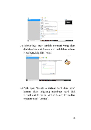 36
3) Selanjutnya atur jumlah memori yang akan
dialokasikan untuk mesin virtual dalam satuan
Megabyte, lalu klik “next”.
4) Pilih opsi “Create a virtual hard disk now”
karena akan langsung membuat hard disk
virtual untuk mesin virtual Linux, kemudian
tekan tombol “Create”.
 