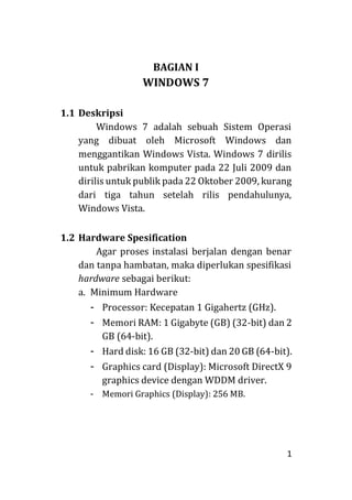 1
BAGIAN I
WINDOWS 7
1.1 Deskripsi
Windows 7 adalah sebuah Sistem Operasi
yang dibuat oleh Microsoft Windows dan
menggantikan Windows Vista. Windows 7 dirilis
untuk pabrikan komputer pada 22 Juli 2009 dan
dirilis untuk publik pada 22 Oktober 2009, kurang
dari tiga tahun setelah rilis pendahulunya,
Windows Vista.
1.2 Hardware Spesification
Agar proses instalasi berjalan dengan benar
dan tanpa hambatan, maka diperlukan spesifikasi
hardware sebagai berikut:
a. Minimum Hardware
- Processor: Kecepatan 1 Gigahertz (GHz).
- Memori RAM: 1 Gigabyte (GB) (32-bit) dan 2
GB (64-bit).
- Hard disk: 16 GB (32-bit) dan 20 GB (64-bit).
- Graphics card (Display): Microsoft DirectX 9
graphics device dengan WDDM driver.
- Memori Graphics (Display): 256 MB.
 