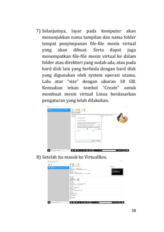 38
7) Selanjutnya, layar pada komputer akan
menunjukkan nama tampilan dan nama folder
tempat penyimpanan file-file mesin virtual
yang akan dibuat. Serta dapat juga
menempatkan file-file mesin virtual ke dalam
folder atau direktori yang sudah ada, atau pada
hard disk lain yang berbeda dengan hard disk
yang digunakan oleh system operasi utama.
Lalu atur “size” dengan ukuran 10 GB.
Kemudian tekan tombol “Create” untuk
membuat mesin virtual Linux berdasarkan
pengaturan yang telah dilakukan.
8) Setelah itu masuk ke VirtualBox.
 