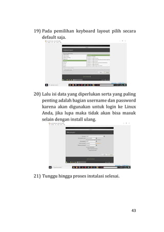 43
19) Pada pemilihan keyboard layout pilih secara
default saja.
20) Lalu isi data yang diperlukan serta yang paling
penting adalah bagian username dan password
karena akan digunakan untuk login ke Linux
Anda, jika lupa maka tidak akan bisa masuk
selain dengan install ulang.
21) Tunggu hingga proses instalasi selesai.
 