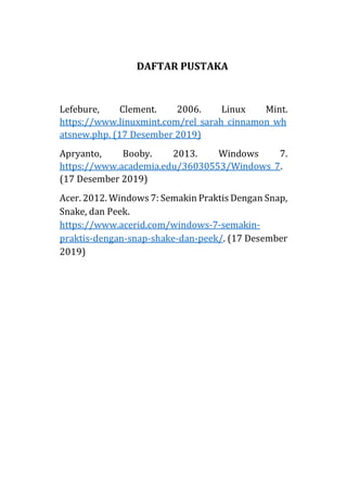 DAFTAR PUSTAKA
Lefebure, Clement. 2006. Linux Mint.
https://www.linuxmint.com/rel_sarah_cinnamon_wh
atsnew.php. (17 Desember 2019)
Apryanto, Booby. 2013. Windows 7.
https://www.academia.edu/36030553/Windows_7.
(17 Desember 2019)
Acer. 2012. Windows 7: Semakin Praktis Dengan Snap,
Snake, dan Peek.
https://www.acerid.com/windows-7-semakin-
praktis-dengan-snap-shake-dan-peek/. (17 Desember
2019)
 