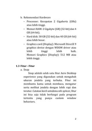 2
b. Rekomendasi Hardware
- Processor: Kecepatan 2 Gigahertz (GHz)
atau lebih tinggi.
- Memori RAM: 2 Gigabyte (GB) (32-bit) dan 4
GB (64-bit).
- Hard disk: 30 GB (32-bit) dan 40 GB (64-bit)
atau lebih besar.
- Graphics card (Display): Microsoft DirectX 9
graphics device dengan WDDM driver atau
lebih tinggi lebih baik.
Memori Graphics (Display): 512 MB atau
lebih tinggi.
1.3 Fitur - Fitur
a. Snap
Snap adalah salah satu fitur Aero Desktop
experience yang digunakan untuk mengubah
ukuran jendela yang terbuka. Fitur ini
membantu kamu untuk membaca, mengatur
serta melihat jendela dengan lebih rapi dan
teratur. Catatan kecil untukmu nih spAcer, fitur
ini bisa saja tidak berfungsi pada program
tertentu yang punya custom window
behaviors.
 