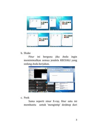 3
b. Shake
Fitur ini berguna jika Anda ingin
meminimalkan semua jendela KECUALI yang
sedang Anda kerjakan.
c. Peek
Sama seperti sinar X-ray, fitur satu ini
membantu untuk ‘mengintip’ desktop dari
 