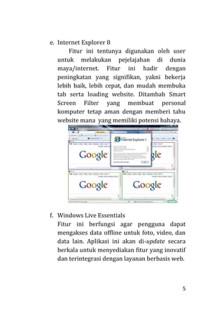 5
e. Internet Explorer 8
Fitur ini tentunya digunakan oleh user
untuk melakukan pejelajahan di dunia
maya/internet. Fitur ini hadir dengan
peningkatan yang signifikan, yakni bekerja
lebih baik, lebih cepat, dan mudah membuka
tab serta loading website. Ditambah Smart
Screen Filter yang membuat personal
komputer tetap aman dengan memberi tahu
website mana yang memiliki potensi bahaya.
f. Windows Live Essentials
Fitur ini berfungsi agar pengguna dapat
mengakses data offline untuk foto, video, dan
data lain. Aplikasi ini akan di-update secara
berkala untuk menyediakan fitur yang inovatif
dan terintegrasi dengan layanan berbasis web.
 