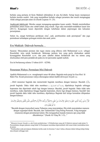 Aizat’s ISK KITA =) 
berhala yang pertama di Kota Makkah (diletakkan di atas Ka‟abah). Setiap kaum mempunyai 
berhala mereka sendiri. Ada yang menjadikan berhala sebagai perantara dan masih menganggap 
Allah sebagai pencipta alam ini (Surah Luqman 31: 25). 
Asobiyyah Jahiliyyah: Mereka sangat mengagung-agungkan kaum sendiri. Mudah menimbulkan 
perbalahan antara kaum atas sebab-sebab yang remeh. Juga suka merendah-rendahkan kaum lain 
(49:11). Keagungan kaum diperolehi dengan kehebatan dalam peperangan dan kekuatan 
persenjataan. 
Selain itu, sangat berleluasa perlakuan zina1, judi, pembunuhan anak perempuan2 dan juga 
penindasan terhadapan golongan miskin dan anak yatim. 
9 
Era Makkah: Dakwah bermula… 
Sasaran: Menyatakan peranan dan tugas utama yang dibawa oleh Muhammad s.a.w. sebagai 
Rasulullah, iaitu untuk berdakwah. Beberapa perkara lain yang perlu ditekankan adalah 
kesungguhan Rasulullah s.a.w. dan para sahabat dalam berdakwah dan isu utama yang 
diselesaikan oleh para pendakwah pada era ini (persoalan aqidah tauhid). 
Era ini berlansung selama 13 tahun (610 – 623M). 
Penurunan Wahyu: Permulaan Misi Dakwah 
Apabila Muhammad s.a.w. menghampiri umur 40 tahun. Baginda mula pergi ke Gua Hira‟ di 
Bukit Nur. Kisah penurunan wahyu diterangkan dalam hadith diriwayat Aisyah r.a.: 
…Jibril menemui baginda dan memerintah baginda membaca dengan katanya: Bacalah ) ,)الْشَأ 
jawab baginda: Daku tidak tahu membaca ) ـِب أ ـٔب ثمـبسئ (, dipeluknya baginda sehingga 
kepenatan dan diperintah sekali lagi dengan katanya: Bacalah, jawab baginda: Daku tidak tahu 
membaca, maka dipeluknya hingga baginda kepenatan, diseru lagi dengan katanya, bacalah! dan 
jawab baginda daku tidak tahu membaca, dipeluknya Baginda kali ketiga kemudian dilepaskan 
dengan katanya: 
الْشَأْ ثِبعِ سَثِِّهَ ا زٌَِّ خَ كٍََ ) ١(خَ كٍََ الإ غَِٔب ػَ كٍٍَ ) ٢(الْشَأْ وَسَثُّهَ الأوْشَ ) ٣(ا زٌَِّ ػَ ثِب مٌَْ ) ٤(ػَ الإ غَِٔب ) بَِ ؼََِ ) ٥ 
“Bacalah dengan (menyebut) nama Tuhanmu yang menciptakan, Dia telah menciptakan manusia 
dengan segumpal darah. Bacalah, dan Tuhanmulah Yang Paling Pemurah, Yang mengajar 
(manusia) dengan perantaraan kalam. Dia mengajarkan kepada manusia apa yang tidak 
diketahuinya.” (Surah Al-'Alaq 96: 1-5)...” 
1 Menurut riwayat Aisyah r.a. ada 4 jenis perkahwinan: 1) Perkahwinan yang sah 2) Kahwin mencari anak pintar 3) 
Persetubuhan dengan pakatan orang lelaki 4) Perempuan merelakan dipersetubuhi oleh ramai lelaki (meletakkan kain 
di pintu). 
2 Pembunuhan anak perempuan dilakukan ketika anak itu berumur 5 atau 6 tahun, ditanam dalam lubang hidup-hidup 
atau direjam sehingga mati. 
 