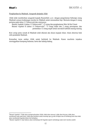 Aizat’s ISK KITA =) 
Penghijrahan ke Madinah: Anugerah daripada Allah 
Allah telah memberikan anugerah kepada Rasulullah s.a.w. dengan pengislaman beberapa orang 
Madinah semasa kedatangan mereka ke Makkah untuk menunaikan haji. Bermula dengan 6 orang 
pertama pada tahun 11 Nubuwwah dan seterusnya: 
Baiatul Aqabah I (tahun 12 Nubuwwah) 6: 12 orang dan penghantaran Mus‟ab bin Umair 
Baiatul Aqabah II (tahun 13 Nubuwwah)7: 73 orang lelaki dan 2 orang perempuan, dan 
perlantikan 12 orang naqib untuk mewakili kabilah masing-masing 
Kini setiap pintu rumah di Madinah telah diketuk dan diseru kepada Islam. Islam diterima baik 
oleh penduduk Madinah. 
Kemudian turun arahan Allah untuk berhijrah ke Madinah. Kaum muslimin terpaksa 
meninggalkan kampung halaman, harta dan ladang-ladang. 
6Baiatul Aqabah I: Tidak akan mempersekutukan Allah, tidak akan mencuri, tidak akan berzina, tidak akan 
membunuh anak-anak kami, tidak akan berdusta untuk menutup apa yg ada di depan atau di belakang kami dan tidak 
akan membantah baginda dalam hal kebajikan. 
7Baiatul Aqabah II: Janji bahawa akan melindungi diri baginda seperti melindungi anak isteri mereka sendiri. 
12 
 