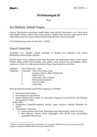 Aizat’s ISK KITA =) 
Perbincangan II 
دو خٌ 
13 
Era Madinah: Sebuah Negara 
Sasaran: Menjelaskan kepentingan daulah dalam usaha dakwah Muhammad s.a.w.. Islam perlu 
diperlihatkan sebagai sebuah sistem hidup manusia. Apabila Islam berkuasa segala syariat Islam 
dapat dilaksanakan dan manusia dapat melihat keindahan Islam secara keseluruhan. 
Era ini berlangsung selama 10 tahun (623 – 633M). 
Kuasa di Tangan Islam 
Rasulullah s.a.w. diangkat menjadi pemimpin di Madinah dan disepakati oleh seluruh 
penduduknya dalam Piagam Madinah. 
Dengan adanya kuasa, pelbagai syariat telah diturunkan dan dilaksanakan dalam sistem negara. 
Manusia dapat melihat Islam daripada sudut aqidah, sosial, ekonomi dan perundangan. Dalam 
suasana ini, Allah s.w.t. telah mensyariatkan pelbagai hukum kepada ummat Islam: 
(Makkah) 10/11 Nubuwwah – Solat 
(Madinah) 2 Hijriyyah – Jihad, Azan, Puasa, Zakat 
3 – Larangan Arak (i) , Riba, Perkahwinan 
4 – Hijab, Arak (ii) 
5 – Tayammum, Zina, Tuduhan 
6 – Perincian hal munakahat 
7 – Arak (iii), Riba‟ 
8 – Jizyah, Haji 
Beberapa peristiwa penting yang berlaku sepanjang era Madinah: 
1. Pembinaan Masjib Nabawi. 
2. Persaudaraan Aus dan Khazraj. 
3. Piagam Madinah (Ibnu Ishaq): Ini menyatakan tanggung jawab Muslimin, ahli Madinah 
dan juga Kaum Yahudi. 
Seruan Jihad : 
4. Penghantaran kumpulan-kumpulan Sariyah, seperti peristiwa Nakhlah (Abdullah bin 
Jahsy8) 
5. Perang Badar 2 Hijriyyah 
a. Perang pertama umat Islam. Peperangan yang tidak dijangka. (Surah Al-Anfal) 
b. Bani Qainuqa‟ dihalau (keran mengungkit cerita Bu‟ath yang menyebabkan 
pergaduhan orang Ansar) 
8 Peristiwa yang berkait dengan Surah Al-Baqarah 2: 217. Kumpulan Abdullah bin Jahsy telah menyerang kafilah 
dagangan orang Quraisy Makkah dalam bulan haram (Bulan Rejab). 
 