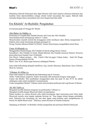 Aizat’s ISK KITA =) 
Hakikatnya dakwah Islamiyyah akan dapat diterima oleh ramai manusia sekiranya kebenaran dan 
keadilan Islam dipersembahkan sebagai sebuah model masyarakat dan negara. Dakwah tidak 
memadai dengan hanya menyatakan teori-teori dengan kata-kata indah. 
Era Khulafa‟ Ar-Rashidin: Pengukuhan 
15 
Era bermula pada 633 hingga 661 Masihi. 
Abu Bakar As-Siddiq r.a. 
Perlantikan di Tsaqifah Bani Saadah (disertai oleh Umar dan Abu Ubaidah) 
Pemerintahan beliau berlangsung selama 2 ½ tahun 
Menyelesaikan masalah murtad dan keengganan untuk membayar zakat. Beliau mengutuskan 11 
batalion askar untuk memerangi golongan-golongan ini. 
Perang Yarmuk (diketuai Khalid Al-Walid): Tentera Islam berjaya mengalahkan tentera Rom. 
Umar Al-Khattab r.a. 
Menggantikan Khalid dengan Abu Ubaidah Al-Jarrah sebagai Ketua Tentera. 
Syam(Rom): Abu Ubaidah Al Jarrah. Khalid dibawah Abu Ubaidah menawan Palestin. Peristiwa 
penyerahan kunci kepada Umar Al-Khattab. 
Iran (Parsi): Cubaan pertama – Abu Ubaid b Mas‟ud gagal, Cubaan kedua – Saad Abi Waqas 
berjaya (Perang Qadisah 636 M). 
Mesir: Amr Al As. Beliau juga menawan sebahagian Palestin. 
Islam telah berkembang daripada Iran(Parsi), Iraq, Jazirah, Khurasan, Baluchistan, Syira, Palestin, 
Mesir ke Armenia. 
‟Uthman Al-Affan r.a. 
Islam telah sampai ke Iskandariah dan berkembang lagi di Armenia. 
Afrika: Telah berjaya sampai ke Tripoli. Kemudian cuba memasuki Gregory tetapi gagal. 
Cyprus dan Rhodes: Misi pembukaan menggunakan jalan laut pada 28 atau 29 H. Ini adalah 
sebahagian usaha untuk menakluki Constantinopole. 
Usaha mengadakan Mushaf ‟Uthmani untuk menyelesaikan perbezaan dari segi bacaan Al-Quran. 
Ali Abi Talib r.a. 
Mengalami konflik dalaman mengenai isu pembunuhan ‟Uthman r.a. 
Mengalami konflik dengan Muawiyah dalam isu kepimpinan. 
Dalam keadaan ini, tentera Kristian cuba ambil kesempatan ingin menyerang umat Islam tetapi 
Muawiyah menulis surat kepada maharaja Kristian itu: ”Kau jangan tertipu dengan perbalahan 
kami. Sekiranya kau menentang Ali, kau akan dapati orang pertama mara menghukummu di 
bawah Ali adalah Muawwiyah.” Akhirnya, tentera Kristian itu mundur ketakutan. 
Sepanjang era Khulafa‟ Ar-Rashidin, berlaku pengukuhan dan perluasan Daulah Islamiyyah. 
 