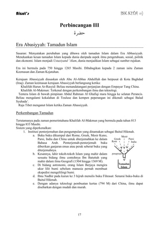 Aizat’s ISK KITA =) 
Perbincangan III 
دضشح 
17 
Era Abasiyyah: Tamadun Islam 
Sasaran: Menyatakan perubahan yang dibawa oleh tamadun Islam dalam Era Abbasiyyah. 
Menekankan kesan tamadun Islam kepada dunia daripada aspek ilmu pengetahuan, sosial, politik 
dan ekonomi. Islam menjadi Ustaziyatul „Alam, dunia menjadikan Islam sebagai sumber rujukan. 
Era ini bermula pada 750 hingga 1265 Masihi. Dibahagikan kepada 2 zaman iaitu Zaman 
Keemasan dan Zaman Kejatuhan. 
Kerajaan Abassiyyah diasaskan oleh Abu Al-Abbas Abdulllah dan berpusat di Kota Baghdad 
(Iraq). Zaman keemasan kerajaan Abassiyyah berlangsung ketika: 
Khalifah Harun Ar-Rasyid: Beliau menandatangani perjanjian dengan Empayar Tang China. 
Khalifah Al-Makmun: Terkenal dengan perkembangan ilmu dan teknologi. 
Tentera Islam di bawah pimpinan Abdul Rahman Al Ghafiqi mara hingga ke selatan Perancis. 
Beliau mengalami kekalahan di Touluse dan kempen peperangan ini dikenali sebagai Balad 
Syuhada‟. 
Raja Tibet menganut Islam ketika Zaman Abassiyyah. 
Perkembangan Tamadun 
Terutamanya pada zaman pemerintahana Khalifah Al-Makmun yang bermula pada tahun 813 
hingga 833 Masihi. 
Sistem yang diperkenalkan: 
1. Institusi penterjemahan dan pengumpulan yang dinamakan sebagai Baitul Hikmah. 
a. Buku buku dikumpul dari Rome, Greek, Mesir Kuno, 
Parsi, India dan China untuk diterjemahkan ke dalam 
Bahasa Arab. Penterjemah-penterjemah buku 
diberikan ganjaran emas atau perak seberat buku yang 
diterjemahnya. 
b. Kesannya, lahir tokoh-tokoh Islam yang mahir dalam 
sesuatu bidang ilmu contohnya Ibn Batuttah yang 
mahir dalam ilmu Geografi (1304 hingga 1369 M). 
c. Di bidang astronomi, orang Islam Berjaya mengira 
ukur lilit bumi sebelum manusia pernah membuat 
ekspedisi mengelilingi bumi. 
Parsi 
penapisan 
d. Ibnu Nadhir pada kurun ke 3 hijrah menulis buku Fihrasat: Senarai buku-buku di 
Baitul Hikmah. 
e. Dengan adanya teknologi pembuatan kertas (794 M) dari China, ilmu dapat 
disebarkan dengan mudah dan murah. 
Greek 
India 
Rom 
Mesir 
Tamadun 
Islam 
 