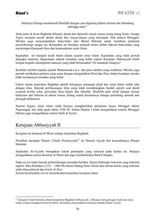 Aizat’s ISK KITA =) 
Akhirnya Hulagu membunuh Khalifah dengan cara digulung dalam selimut dan ditendang 
sehingga mati.” 
Jalan-jalan di Kota Baghdad dibanjiri darah dan dipenuhi mayat-mayat orang-orang Islam. Sungai 
Tigris menjadi merah akibat darah dari mayat-mayat yang dicampak oleh tentera Monggol. 
Mereka juga mencampakkan buku-buku dari Baitul Hikmah untuk membuat jambatan 
menyeberangi sungai itu. Kemudian air bertukar menjadi hitam akibat dakwat buku-buku yang 
menyimpan khazanah ilmu dan ketamadunan umat Islam. 
Kejatuhan ini menjadi kisah hitam dalam sejarah umat Islam. Kejatuhan yang tidak pernah 
dijangka manusia. Bagaimana sebuah tamadun yang hebat seperti Kerajaan Abbasiyyah boleh 
tumpas kepada sekumpulan manusia yang tidak bertamadun? Di manakah silapnya? 
Kembali melihat kepada sejarah Muhammad s.a.w. dan para sahabat yang terdahulu. Mereka juga 
pernah melakukan perkara yang sama dengan mengalahkan Rom dan Parsi dalam keadaan mereka 
tidak mempunyai tamadun yang hebat. 
Faktor utama kejatuhan Baghdad adalah hilangnya semangat jihad dan umat Islam sudah leka 
dengan ilmu. Banyak perbincangan ilmu yang tidak mendatangkan faedah seperti soal darah 
nyamuk ketika solat, persoalan ilmu kalam dan falsafah. Khalifah pula sibuk dengan urusan 
kekayaan dan hiburan di dalam Istana, hilang sudah peranannya sebagai pelindung ummah dan 
penegak kebenaran. 
Namun begitu, umat Islam telah berjaya menghentikan perluasan kuasa Monggol dalam 
Peperangan Ain Jalut pada tahun 1290 M. Sultan Baybar I telah mengalahkan tentera Monggol 
(Beliau juga mengalahkan tentera Salib di Syria). 
20 
Kerajaan Abbasiyyah II 
Kerajaan ini berpusat di Mesir selepas kejatuhan Baghdad. 
Peralihan daripada Dinasti Ubaidi (Fatimiyyah)11 ke Dinasti Ayyub dan kemudiannya Dinasti 
Mamluk. 
Salahudin Al-Ayyubi merupakan tokoh pemimpin yang terkenal pada ketika itu. Berjaya 
mengalahkan tentera Kristian di Mesir dan juga membebaskan Baitul Maqdis. 
Pada era ini tidak banyak perkembangan tamadun berlaku. Hanya beberapa ilmuwan yang terkenal 
seperti: Ibnu Khaldun (1332 – 1406 M) dalam bidang Sains Sosial dan tulisan beliau yang terkenal 
ialah Muqaddimah dan Kitab Al-Ibar. 
Secara keseluruhan era ini menyaksikan kejatuhan kerajaan Islam. 
11 Kerajaan Ubaidi bermula sebelum kejatuhan Baghdad (Abbasiyyah ). Dikuasai oleh golongan Syiah dan mulai 
lemah semasa serangan Kristian di Mesir. Kemudian menyerahkan kekuasaan kepada Dinasti Ayyub. 
 