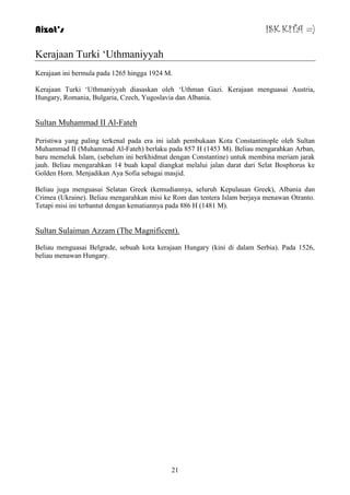 Aizat’s ISK KITA =) 
21 
Kerajaan Turki „Uthmaniyyah 
Kerajaan ini bermula pada 1265 hingga 1924 M. 
Kerajaan Turki „Uthmaniyyah diasaskan oleh „Uthman Gazi. Kerajaan menguasai Austria, 
Hungary, Romania, Bulgaria, Czech, Yugoslavia dan Albania. 
Sultan Muhammad II Al-Fateh 
Peristiwa yang paling terkenal pada era ini ialah pembukaan Kota Constantinople oleh Sultan 
Muhammad II (Muhammad Al-Fateh) berlaku pada 857 H (1453 M). Beliau mengarahkan Arban, 
baru memeluk Islam, (sebelum ini berkhidmat dengan Constantine) untuk membina meriam jarak 
jauh. Beliau mengarahkan 14 buah kapal diangkat melalui jalan darat dari Selat Bosphorus ke 
Golden Horn. Menjadikan Aya Sofia sebagai masjid. 
Beliau juga menguasai Selatan Greek (kemudiannya, seluruh Kepulauan Greek), Albania dan 
Crimea (Ukraine). Beliau mengarahkan misi ke Rom dan tentera Islam berjaya menawan Otranto. 
Tetapi misi ini terbantut dengan kematiannya pada 886 H (1481 M). 
Sultan Sulaiman Azzam (The Magnificent). 
Beliau menguasai Belgrade, sebuah kota kerajaan Hungary (kini di dalam Serbia). Pada 1526, 
beliau menawan Hungary. 
 