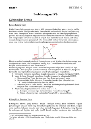 Aizat’s ISK KITA =) 
Perbincangan IVb 
22 
Kebangkitan Eropah 
Kesan Perang Salib 
Ketika Perang Salib yang pertama, tentera Salib mengalami kekalahan. Mereka terkejut melihat 
kehebatan tamadun Islam pada ketika itu. Orang Eropah mula terdedah dengan kemajuan orang 
Islam ketika Perang Salib. Mereka membawa pulang buku-buku dan teknologi yang mereka 
peroleh. Buku-buku diterjemah daripada Bahasa Arab ke Bahasa Latin dan kemudiannya dikaji 
oleh orang Eropah. Universiti-universiti di Eropah mula membuka fakulti Bahasa Arab untuk 
menyediakan penterjemah-penterjemah buku (termasuklah Oxford University). Ini merupakan 
usaha yang penting bagi mereka mengembangkan penguasaan dalam ilmu dan ketamadunan. 
Kebangkitan 
Barat 
Selepas 
Perang 
Salib 
Ekoran kejatuhan kerajaan Byzantine di Constantinople, orang Kristian tidak lagi menguasai jalan 
perdagangan ke Timur. Jalan perdagangan melalui Kota Constantinople telah dikuasai oleh 
kerajaan Turki Uthmaniyyah pada tahun 1453 M12. 
Pada masa yang sama, kerajaan Islam Andalusia telah jatuh ke tangan Ratu Isabela dan Raja 
Ferdinand III13. Ilmu pelayaran Islam kini dipelajari oleh orang Eropah di Andalusia. Selepas itu 
bermulalah era penjelajahan dan penjajahan Eropah terhadap negara-negara Islam. 
1. Christopher Columbus memulakan ekspedisi pelayaran ke bahagian Barat pada 1492 M. 
2. Vasco da Gama (Portugal) memulakan ekspedisi pelayaran ke selatan pada 1497 M. 
a. Menjumpai Cape Town. Keistimewaan Cape Town: pertemuan 2 lautan 
b. Menjumpai Goa, India. Menawan Goa dan kerajaan-kerajaan Islam di sekitar. 
i. Mengkristiankan penduduk Goa dan sekitar. 
c. Penemuan jalan ke Timur melalui Cape Town membuka jalan kepada Eropah untuk 
menjajah umat Islam di bahagian Asia Tenggara. 
3. Alfonso de Albuquerque menawan Melaka pada 1511 M. 
a. Bertujuan kononnya ingin mencari rempah. “Gold, Glory, Gospel” 
b. Tujuan sebenarnya ingin melanjutkanPerang Salib ke atas umat Islam. 
Kebangkitan Tamadun Barat 
Kebangkitan Eropah yang bermula dengan semangat Perang Salib membawa kepada 
perkembangan tamadun Barat yang bersumber kepada ilmu dan teknologi umat Islam. Eropah 
mula membina kekuatan tamadun dan keluar daripada kegelapan. Kebangkitan yang dulunya 
bersumberkan ruh Kristian kini mulai beralih kepada sumber humanisme dan materialisme. 
12 Kota Constantinople ditawan oleh Sultan Muhammad Al-Fateh. 
13 Ini berlaku pada tahun 1492 M. Orang Islam dan orang Yahudi dipaksa memeluk Kristian atau dihalau atau 
dibunuh. 
 
