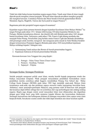 Aizat’s ISK KITA =) 
Tidak lain tidak bukan kerana kejatuhan negara-negara Islam. Tanah umat Islam di timur tengah 
dipecah-pecah mengikut citarasa penjajah. Wilayah Islam dipecah-pecahkan mengikut geografi 
dan mengikut kawasan. Contohnya Palestin dan Mesir berada di bawah pemerintahan British. 
Manakala Algeria, Maghribi, Tunisia dan Syria jatuh ke tangan Perancis18. 
Bagaimana pula dari perspektif negara-negara di nusantara? 
Kejatuhan negara Islam pertama bermula dengan kejatuhan Kesultanan Islam Melayu Melaka19 ke 
tangan Portugis pada tahun 1511. Selepas lebih kurang 130 tahun kejatuhan Melaka ke atas 
Portugis, Melaka kemudiannya ditawan dan diambil alih oleh Belanda pada tahun 1641 dengan 
bantun kesultanan Johor. Seterusnya, pada tahun 1786, Francis Light datang membuka dan 
menjajah Pulau Pinang. Perselisihan yang berlaku antara Francis Light dan Belanda (disebabkan 
oleh persaingan untuk merebut, mengawal dan menguasai pintu masuk ke Selat Melaka) berakhir 
dengan termeterainya Perjanjian Inggeris-Belanda pada tahun 1824 menyebabkan kepulauan 
Melayu terbahagi kepada 2 bahagian iaitu: 
1. Semenanjung Tanah melayu dan Borneo di bawah pemerintahan Inggeris. 
2. Kepulauan Indonesia di bawah pemerintahan Belanda 
Kawasan-kawasan Asia Tenggara lain yang dijajah : 
1. Portugis – Pulau Timur Timor (Timor Leste) 
2. Perancis – Kemboja, Vietnam 
3. Sepanyol – Filipina 
24 
Serangan Kedua: Serangan Pemikiran 
Setelah penjajah menguasai politik umat Islam, mereka beralih kepada penguasaan minda dan 
budaya masyarakat tempatan. Pihak penjajah menyediakan pendidikan bermodelkan sistem 
pendidikan mereka contohnya pihak Inggeris menubuhkan Penang Free School dan Malay 
College Kuala Kangsar (MCKK) pada tahun 1905 bagi mendidik anak-anak Melayu Islam 
terutamanya anak-anak raja dan pembesar supaya mewarisi tradisi kepimpinan bercirikan barat. 
Akibatnya, ramai pemimpin-pemimpin Malaysia yang pertama telah di‟barat‟kan oleh penjajah 
dan kesannya dapat dilihat sehinga hari ini (contohnya dari segi perlembagaan dan undang-undang 
negara). Begitu juga dengan sistem sosial masyarakat Islam turut dihancurkan dan digantikan 
dengan gaya hidup barat yang lebih menjurus kepada hiburan dan keseronokan (hedonism). 
Semangat nasionalisme dan kebangsaan ditanam di kalangan masyarakat islam supaya umat islam 
berpecah-belah, bercakaran sesama sendiri dan tidak dapat disatukan atas dasar kesatuan aqidah. 
18 Untuk penjajahan orang Barat ka atas negara umat Islam yang lain boleh dirujuk dari risalah “Antara Semalam dan 
Hari Ini” oleh Imam As-Syahid Hasan Al-Banna. 
19 Kesultanan Islam Melayu Melaka merupakan kerajaan yang bernaung di bawah Kerjaan Turki „Uthmaniyyah. 
Sistem perundangan Islam dilaksanakan dan juga sistem perniagaan walaupun agak terhad. 
 