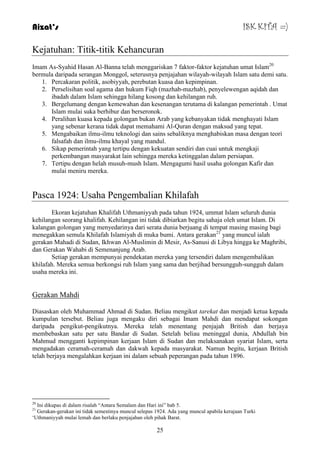 Aizat’s ISK KITA =) 
Kejatuhan: Titik-titik Kehancuran 
Imam As-Syahid Hasan Al-Banna telah menggariskan 7 faktor-faktor kejatuhan umat Islam20 
bermula daripada serangan Monggol, seterusnya penjajahan wilayah-wilayah Islam satu demi satu. 
1. Percakaran politik, asobiyyah, perebutan kuasa dan kepimpinan. 
2. Perselisihan soal agama dan hukum Fiqh (mazhab-mazhab), penyelewengan aqidah dan 
ibadah dalam Islam sehingga hilang kosong dan kehilangan ruh. 
3. Bergelumang dengan kemewahan dan kesenangan terutama di kalangan pemerintah . Umat 
Islam mulai suka berhibur dan berseronok. 
4. Peralihan kuasa kepada golongan bukan Arab yang kebanyakan tidak menghayati Islam 
yang sebenar kerana tidak dapat memahami Al-Quran dengan maksud yang tepat. 
5. Mengabaikan ilmu-ilmu teknologi dan sains sebaliknya menghabiskan masa dengan teori 
falsafah dan ilmu-ilmu khayal yang mandul. 
6. Sikap pemerintah yang tertipu dengan kekuatan sendiri dan cuai untuk mengkaji 
perkembangan masyarakat lain sehingga mereka ketinggalan dalam persiapan. 
7. Tertipu dengan helah musuh-mush Islam. Mengagumi hasil usaha golongan Kafir dan 
25 
mulai meniru mereka. 
Pasca 1924: Usaha Pengembalian Khilafah 
Ekoran kejatuhan Khalifah Uthmaniyyah pada tahun 1924, ummat Islam seluruh dunia 
kehilangan seorang khalifah. Kehilangan ini tidak dibiarkan begitu sahaja oleh umat Islam. Di 
kalangan golongan yang menyedarinya dari serata dunia berjuang di tempat masing masing bagi 
menegakkan semula Khilafah Islamiyah di muka bumi. Antara gerakan21 yang muncul ialah 
gerakan Mahadi di Sudan, Ikhwan Al-Muslimin di Mesir, As-Sanusi di Libya hingga ke Maghribi, 
dan Gerakan Wahabi di Semenanjung Arab. 
Setiap gerakan mempunyai pendekatan mereka yang tersendiri dalam mengembalikan 
khilafah. Mereka semua berkongsi ruh Islam yang sama dan berjihad bersungguh-sungguh dalam 
usaha mereka ini. 
Gerakan Mahdi 
Diasaskan oleh Muhammad Ahmad di Sudan. Beliau mengikut tarekat dan menjadi ketua kepada 
kumpulan tersebut. Beliau juga mengaku diri sebagai Imam Mahdi dan mendapat sokongan 
daripada pengikut-pengikutnya. Mereka telah menentang penjajah British dan berjaya 
membebaskan satu per satu Bandar di Sudan. Setelah beliau meninggal dunia, Abdullah bin 
Mahmud mengganti kepimpinan kerjaan Islam di Sudan dan melaksanakan syariat Islam, serta 
mengadakan ceramah-ceramah dan dakwah kepada masyarakat. Namun begitu, kerjaan British 
telah berjaya mengalahkan kerjaan ini dalam sebuah peperangan pada tahun 1896. 
20 Ini dikupas di dalam risalah “Antara Semalam dan Hari ini” bab 5. 
21 Gerakan-gerakan ini tidak semestinya muncul selepas 1924. Ada yang muncul apabila kerajaan Turki 
„Uthmaniyyah mulai lemah dan berlaku penjajahan oleh pihak Barat. 
 