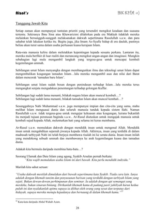 Aizat’s ISK KITA =) 
28 
Tanggung Jawab Kita 
Setiap zaman akan mempunyai tuntutan prioriti yang tersendiri mengikut keadaan dan suasana 
tertentu. Sekiranya Ibnu Sina atau Khawarizimi dilahirkan pada era Makkah tidaklah mereka 
melainkan bersungguh-sungguh melaksanakan dakwah sepertimana Rasulullah s.a.w. dan para 
sahabat telah lakukan ketika itu. Begitu juga, jika Imam As-Syafie hidup di era daulah, pastinya 
beliau akan turut sama dalam usaha perluasan kuasa kerajaan Islam. 
Rata-rata manusia keliru dalam meletakkan kepentingan kepada sesuatu perkara. Lantaran itu, 
mereka mula berfikir di luar realiti dan merancang mengikut angan-angan dan imaginasi. Mungkin 
sebahagian lagi mula mengambil langkah yang tergesa-gesa untuk mencapai kembali 
kegemilangan ummah. 
Sebilangan umat Islam menyangka dengan membangunkan ilmu dan teknologi umat Islam dapat 
mengembalikan keagungan tamadun Islam…lalu mereka mengambil asas dan nilai dari Barat 
dalam mencorak „tamadun baru Islam‟. 
Sebilangan umat Islam sudah bosan dengan penindasan terhadap Islam…lalu mereka terus 
mengangkat senjata mengadakan penentangan terhadap golongan Kuffar. 
Sebilangan lagi sudah lama menanti, bilakah negara Islam akan muncul kembali…? 
Sebilangan lagi sudah lama menanti, bilakah tamadun Islam akan muncul kembali…? 
Sesungguhnya Nabi Muhammad s.a.w. juga mempunyai impian dan cita-cita yang sama, mahu 
melihat Islam menguasai dunia dan seluruh manusia tunduk kepada sistem Ilahi. Namun 
Rasulullah s.a.w. tidak tergesa-gesa untuk mengejar kekuasan atau keagungan, kerana bukanlah 
itu menjadi tujuan perutusan baginda s.a.w.. Ar-Rasul diutuskan untuk mengajak manusia untuk 
kembali sujud kepada Allah, melenturkan hati yang selama ini keras membantu. 
Ar-Rasul s.a.w. memulakan dakwah dengan mendidik insan untuk mengenal Allah. Mendidik 
insan untuk mengabdikan sepenuh jiwanya kepada Allah. Akhirnya, insan yang terdidik di dalam 
madrasah tarbiyyah Nabi ini telah berjaya membawa risalah ini ke serata dunia. Insan-insan inilah 
yang mendokong sebuah ummah dan membawanya ke arah kegemilangan kuasa dan tamadun 
dunia. 
Adakah kita bermula daripada membina batu-batu…? 
Seorang Ulamak dan Daie Islam yang agung, Syakib Arsalan pernah berkata: 
“Kita wajib memulakan usaha Islam ini dari bawah. Kita perlu mendidik individu.” 
Marilah kita sahut seruan: 
“Usaha dakwah mestilah dimulakan dari bawah sepertimana kata Syakib. Tiada cara lain. Ianya 
adalah dengan khemah tanzim dan penyusunan barisan yang terdidik dengan tarbiyah Islam yang 
sejati. Bukan dewan-dewan perhimpunan dan seminar. Ia adalah dengan api semangat yang 
merdeka, bukan sinaran bintang. Dirikanlah khemah kamu di padang pasir jahiliyah kurun kedua 
puluh ini dan nyalakanlah apimu supaya ia dilihat oleh orang yang sesat dan terputus dari 
hidayah, supaya mereka menuju kepadanya dan bernaung di dalam khemah kamu.”22 
22 Kata-kata daripada Abdul Wahab Azam. 
 