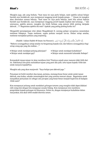 Aizat’s ISK KITA =) 
Mungkin juga, ada yang berkata, “buat masa ini saya perlu belajar, nanti apabila selesai belajar 
barulah saya berdakwah, saya mempunyai tanggung jawab kepada penaja…” Alasan ini mungkin 
akan diteruskan semasa bekerja, “buat masa ini saya perlu bekerja, nanti bila selesai bekerja 
barulah saya berdakwah, saya mempunyai tanggung jawab kepada majikan dan keluarga…” dan 
seterusnya, apabila pencen, mungkin dia boleh berkata yang pencen lebih penting daripada 
dakwah…!!! Bagaimana apabila dia mati? Apakah yang paling penting ketika itu? 
Mengambil perumpamaan telur dalam Muqaddimah II, seorang pelajar sewajarnya menentukan 
matlamat hidupnya. Tanpa matlamat, segala perkara menjadi sia-sia. Dalam setiap amalan, 
matlamat merupakan perkara yang terpenting. 
)Hadith 1 dalam Hadith 40 Imam An-Nawawi(... إِ بََّّٔ الأَػِ بَّيُ ثِب بٌَُِّّٕدِ وَإِ بََّّٔ ىٌُِ ا شِِِئٍ بَِ ىََٔي 
“Bahawa sesungguhnya setiap amalan itu bergantung kepada niat, dan bahawa sesungguhnya bagi 
setiap orang apa yang dia niatkan…” 
30 
 Belajar untuk mendapat peluang pekerjaan? 
 Belajar untuk mendapat gaji? 
 Belajar untuk mendapat kedudukan? 
 Belajar untuk memenuhi kehendak ibubapa? 
Kemanakah tujuan-tujuan ini akan membawa kita? Pastinya sejauh umur manusia tidak lebih dari 
itu. Hakikatnya kita perlu meletakkan tujuan yang pasti dan jauh, iaitu tujuan kepada Allah dan 
untuk menyeru kepadaNya. 
Mungkin ada yang akan menjawab: “Saya belajar pun dakwah juga.” 
Penyataan ini boleh memberi dua tujuan, pertama, memang benar-benar untuk-untuk tujuan 
dakwah, atau kedua, sekadar menenangkan hati yang sentiasa mencari alasan. Bagaimana untuk 
menjadikan pernyataan ini sebagai satu jawapan yang benar-benar menjadi hujah kita di hadapan 
Allah nanti? 
Kita mempunyai peluang untuk mendekati golongan tertentu yang mungkin tidak dapat didekati 
oleh orang lain dengan kita menguasai sesuatu bidang. Kita mempunyai misi membawa 
pengislahan kepada golongan ini khususnya. Selain itu, dengan mempunyai kedudukan dalam 
masyarakat, kita akan lebih mudah diterima umum. 
 