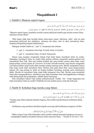 Aizat’s ISK KITA =) 
Muqaddimah I 
2 
1. Hadith I: Manusia seperti logam 
ػ أبي ش٘ شَح سض الله ػ :ٕٗ لَبيَ سَعُىِيَ الله ص الله ػ وع :ٍُ 
)) ا بٌٕط ؼِبد ،ْ خ بُس في الجب خٍُ٘ خ بُس في الإعلا ،َ إرا فمهىا ((. صذ خُ ا جٌخبس “Manusia seperti logam, terpilihnya mereka semasa jahiliyyah terpilih juga mereka semasa Islam, 
sekiranya mereka faham” 
Nilai logam tidak akan berubah dalam mana-mana zaman. Sekiranya „jahil‟, nilai itu akan 
menyokong jahiliyyah dan sebaliknya, sekiranya dia Islam, nilai itu akan menyokong Islam. 
Segalanya bergantung kepada kefahamannya. 
Bahagian terakhir hadith ini, ” إرا فمهىا ” mempunyai dua sebutan: 
إرا فكِ ى٘ا . 1 : memahami ilmu Fiqh. (Contoh: Imam As-Syafie). 
إرا فكُ ى٘ا . 2 : memahami Islam. (Contoh: Sumayyah). 
Ramai yang mungkin mengetahui hukum Fiqh tetapi bukan memahami Islam itu sendiri. 
Sedangkan memahami Islam itu sendiri lebih penting sebelum mengetahui perkara-perkara lain 
termasuklah Ilmu Fiqh. Mari kita melihat kembali apa yang berlaku semasa tahun 60an, ramai 
pelajar-pelajar jurusan agama di Universiti Al-Azhar (ustazah-ustazah) yang banyak mengetahui 
soal hukum-hakam tetapi masih tidak memakai tudung menutup aurat. Mereka mengetahui hukum 
Fiqh tetapi masih tidak memahami Islam. Berbeza pula pada tahun 80an, ramai pelajar-pelajar 
lepasan UK yang pulang ke tanah air dengan keadaan bertudung menutup aurat (sebelumnya 
tidak). Mereka ini memahami Islam tetapi tidak menguasai ilmu Fiqh. Mereka yang memahami 
Islam akan mengamalkannya, sebaliknya yang tidak memahami akan meninggalkannya walaupun 
telah datang hujah dan pengetahuan. Jadilah seperti Sumayyah… 
Kita memahami hukum Fiqh melalui kuliyah-kuliyah „Fardhu „Ain‟. Tetapi bagaimana kita 
mahu memahami Islam itu sendiri? Didiklah jiwa kita melalui proses usrah dan tarbiyyah. 
2. Hadih II: Kebaikan bagi mereka yang faham 
ػ أبي ش٘ شَح لبي: لبي سعىي الله ص الله ػ وع :ٍُ 
)) شَد الله ث خيرا فَمه في ا ذٌ ((. صذ خُ ا جٌخبس و غِ “Sesiapa yang Allah mahukan kebaikan baginya, Dia (Allah) memberikannya kefahaman dalam 
Ad-Din” 
Kefahaman yang membawa kebaikan kepada seseorang ialah kefahaman mengenai Ad-Din. 
فَ شَُِدِ ا أَ هََذِ شََِشَحِ صَذِسَ لٌِإعِلا .َِ.. 
“Maka sesiapa Yang Allah kehendaki untuk memberi hidayah petunjuk kepadanya nescaya ia 
melapangkan dadanya (membuka hatinya) untuk menerima Islam…” (Surah Al-An‟am 6: 125) 
 