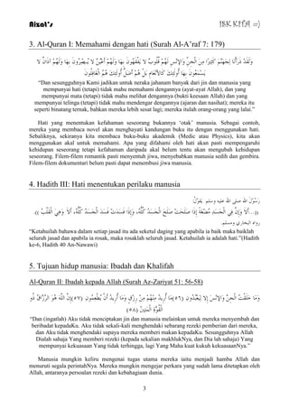 Aizat’s ISK KITA =) 
3. Al-Quran I: Memahami dengan hati (Surah Al-A‟raf 7: 179) 
وَ مٌََذِ رَسَأْ بَٔ جٌَِهَ وَثِيرّا ا جٌِْ وَالإ ظِِٔ هٌَُ لُ ىٍُةْ لا فََْمَهُى ثِهَب وَ هٌَُ أَػِ لا تَُصِِشُو ثِهَب وَ هٌَُ آرَا لا 
غََِ ؼَُّى ثِهَب أُو ئٌَِهَ وَبلأ ؼَِٔب ثَ أَضَ أُو ئٌَِهَ ا غٌَْبفِ ىٍُ “Dan sesungguhnya Kami jadikan untuk neraka jahanam banyak dari jin dan manusia yang 
mempunyai hati (tetapi) tidak mahu memahami dengannya (ayat-ayat Allah), dan yang 
mempunyai mata (tetapi) tidak mahu melihat dengannya (bukti keesaan Allah) dan yang 
mempunyai telinga (tetapi) tidak mahu mendengar dengannya (ajaran dan nasihat); mereka itu 
seperti binatang ternak, bahkan mereka lebih sesat lagi; mereka itulah orang-orang yang lalai.” 
Hati yang menentukan kefahaman seseorang bukannya „otak‟ manusia. Sebagai contoh, 
mereka yang membaca novel akan menghayati kandungan buku itu dengan menggunakan hati. 
Sebaliknya, sekiranya kita membaca buku-buku akademik (Medic atau Physics), kita akan 
menggunakan akal untuk memahami. Apa yang difahami oleh hati akan pasti mempengaruhi 
kehidupan seseorang tetapi kefahaman daripada akal belum tentu akan mengubah kehidupan 
seseorang. Filem-filem romantik pasti menyentuh jiwa, menyebabkan manusia sedih dan gembira. 
Filem-filem dokumentari belum pasti dapat menembusi jiwa manusia. 
4. Hadith III: Hati menentukan perilaku manusia 
سَعُىِيَ الله ص الله ػ وع مََىِيُ: 
))...أَلاَ وَإِ فِ ا جٌَْغَذِ ضُِِغَخً إِرَا صَ ذٍََذِ صَ خٍََ ا جٌَْغَذُ وُ ،ٍُُّٗ وَإِرَا فَغَذَدِ فَغَذَ ا جٌَْغَذُ وُ ،ٍُُّٗ أَلاَ وَ ا مٌَْ تٍُْ ((. 
سوا ا جٌخبس و غِ .ٍُ 
“Ketahuilah bahawa dalam setiap jasad itu ada seketul daging yang apabila ia baik maka baiklah 
seluruh jasad dan apabila ia rosak, maka rosaklah seluruh jasad. Ketahuilah ia adalah hati.”(Hadith 
ke-6, Hadith 40 An-Nawawi) 
5. Tujuan hidup manusia: Ibadah dan Khalifah 
Al-Quran II: Ibadah kepada Allah (Surah Az-Zariyat 51: 56-58) 
وَ بَِ خَ مٍَْذُ ا جٌِْ وَالإ ظَِٔ إِلا ؼٌَُِِجُذُو ) ٥٦ ( بَِ أُسِ ذَُ هُِِِٕ سِصِقٍ وَ بَِ أُسِ ذَُ أَ طَُْؼِ ىُّ ) ٥٧ (إِ ا ىَُ٘ ا شٌَّصَّاقُ رُو 
) ا مٌُْىَّحِ ا زٌَِّْينُ ) ٥٨ 
“Dan (ingatlah) Aku tidak menciptakan jin dan manusia melainkan untuk mereka menyembah dan 
beribadat kepadaKu. Aku tidak sekali-kali menghendaki sebarang rezeki pemberian dari mereka, 
dan Aku tidak menghendaki supaya mereka memberi makan kepadaKu. Sesungguhnya Allah 
Dialah sahaja Yang memberi rezeki (kepada sekalian makhlukNya, dan Dia lah sahaja) Yang 
mempunyai kekuasaan Yang tidak terhingga, lagi Yang Maha kuat kukuh kekuasaanNya.” 
Manusia mungkin keliru mengenai tugas utama mereka iaitu menjadi hamba Allah dan 
menuruti segala perintahNya. Mereka mungkin mengejar perkara yang sudah lama ditetapkan oleh 
Allah, antaranya persoalan rezeki dan kebahagiaan dunia. 
3 
 