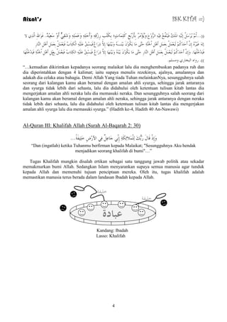 Aizat’s ISK KITA =) 
))...ثُ شَُِعَ إِ المَ هٍَُ فَ فَُُِٕخُ فِ ا شٌُّوِحَ وَ ؤَُِ شَُِ ثِأَسِثَغِ وَ بٍَِّدٍ؛ ثِىَزِتِ سِصِلِ وَأَجَ وَػَ وَشَمِ أَوِ عَؼِ ذُِْ. فَىَاللهِ ا زٌَِّ لا 
إ غَ شُُِ إِ أَدَذَوُ ؼٌََُِ ثِؼَ أَ اْلجَ خَِّٕ دَزَّ بَِ ىََُىِ ثَ ـَُِٕ وَثَ هََُِٕب إِلاَّ رِسَاعْ فَ غَُِجِكُ ػَ ا ىٌْزِبَةُ فَ ؼَُِ ثِؼَ أَ ا بٌَّٕسِ 
فَ ذَُِخُ هٍَُب. وَإِ أَدَذَوُ ؼٌََُِ ثِؼَ أَ ا بٌَّٕسِ دَزَّ بَِ ىََُىِ ثَ وَثَ هََُِٕب إِلاَّ رِسَاعْ فَ غَُِجِكُ ػَ ا ىٌِزَبةُ فَ ؼَُِ ثِغََِ أَ اْلجَ خَِّٕ فَ ذَُِخُ هٍَُب 
((. سوا ا جٌخبس و غِ .ٍُ 
“…kemudian dikirimkan kepadanya seorang malaikat lalu dia menghembuskan padanya ruh dan 
dia diperintahkan dengan 4 kalimat; iaitu supaya menulis rezekinya, ajalnya, amalannya dan 
adakah dia celaka atau bahagia. Demi Allah Yang tiada Tuhan melainkanNya, sesungguhnya salah 
seorang dari kalangan kamu akan beramal dengan amalan ahli syurga, sehingga jarak antaranya 
dan syurga tidak lebih dari sehasta, lalu dia didahului oleh ketentuan tulisan kitab lantas dia 
mengerjakan amalan ahli neraka lalu dia memasuki neraka. Dan sesungguhnya salah seorang dari 
kalangan kamu akan beramal dengan amalan ahli neraka, sehingga jarak antaranya dengan neraka 
tidak lebih dari sehasta, lalu dia didahului oleh ketentuan tulisan kitab lantas dia mengerjakan 
amalan ahli syurga lalu dia memasuki syurga.” (Hadith ke-4, Hadith 40 An-Nawawi) 
Al-Quran III: Khalifah Allah (Surah Al-Baqarah 2: 30) 
وَإِرْ لَبيَ سَثُّهَ لٌٍَِّْائِىَخِ إِ جَبػِ فِ الأسِضِ خَ فٍَُِخً... 
“Dan (ingatlah) ketika Tuhanmu berfirman kepada Malaikat; "Sesungguhnya Aku hendak 
menjadikan seorang khalifah di bumi"…” 
Tugas Khalifah mungkin disalah ertikan sebagai satu tanggung jawab politik atau sekadar 
memakmurkan bumi Allah. Sedangkan Islam menyarankan supaya semua manusia agar tunduk 
kepada Allah dan memenuhi tujuan penciptaan mereka. Oleh itu, tugas khalifah adalah 
memastikan manusia terus berada dalam landasan Ibadah kepada Allah. 
Kandang: Ibadah 
Lasso: Khalifah 
4 
خ فٍُخ 
خ فٍُخ 
عبادة 
 