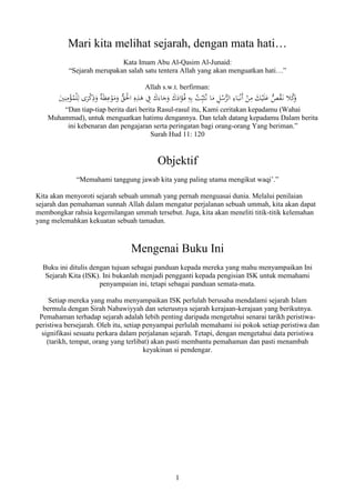 1
Mari kita melihat sejarah, dengan mata hati…
Kata Imam Abu Al-Qasim Al-Junaid:
“Sejarah merupakan salah satu tentera Allah yang akan menguatkan hati…”
Allah s.w.t. berfirman:
َ‫ك‬َ‫اد‬َ‫ؤ‬ُ‫ف‬ ِ‫ه‬ِ‫ب‬ ُ‫ت‬ِِّ‫ب‬َ‫ث‬ُ‫ن‬ ‫ا‬َ‫م‬ ِ‫ل‬ُ‫س‬ُّ‫الر‬ ِ‫اء‬َ‫ب‬ْ‫َن‬‫أ‬ ْ‫ن‬ِ‫م‬ َ‫ك‬ْ‫ي‬َ‫ل‬َ‫ع‬ ُّ‫ص‬ُ‫ق‬َ‫ن‬ ‫ال‬ُ‫ك‬َ‫و‬َ‫ي‬ِ‫ن‬ِ‫م‬ْ‫ؤ‬ُ‫م‬ْ‫ل‬ِ‫ل‬ ‫ى‬َ‫ر‬ْ‫ك‬ِ‫ذ‬َ‫و‬ ٌ‫ة‬َ‫ظ‬ِ‫ع‬ْ‫و‬َ‫م‬َ‫و‬ ُّ‫ق‬َْ‫اْل‬ ِ‫ه‬ِ‫ذ‬َ‫ه‬ ِ‫ِف‬ َ‫ك‬َ‫اء‬َ‫ج‬َ‫و‬
“Dan tiap-tiap berita dari berita Rasul-rasul itu, Kami ceritakan kepadamu (Wahai
Muhammad), untuk menguatkan hatimu dengannya. Dan telah datang kepadamu Dalam berita
ini kebenaran dan pengajaran serta peringatan bagi orang-orang Yang beriman.”
Surah Hud 11: 120
Objektif
“Memahami tanggung jawab kita yang paling utama mengikut waqi’.”
Kita akan menyoroti sejarah sebuah ummah yang pernah menguasai dunia. Melalui penilaian
sejarah dan pemahaman sunnah Allah dalam mengatur perjalanan sebuah ummah, kita akan dapat
membongkar rahsia kegemilangan ummah tersebut. Juga, kita akan meneliti titik-titik kelemahan
yang melemahkan kekuatan sebuah tamadun.
Mengenai Buku Ini
Buku ini ditulis dengan tujuan sebagai panduan kepada mereka yang mahu menyampaikan Ini
Sejarah Kita (ISK). Ini bukanlah menjadi pengganti kepada pengisian ISK untuk memahami
penyampaian ini, tetapi sebagai panduan semata-mata.
Setiap mereka yang mahu menyampaikan ISK perlulah berusaha mendalami sejarah Islam
bermula dengan Sirah Nabawiyyah dan seterusnya sejarah kerajaan-kerajaan yang berikutnya.
Pemahaman terhadap sejarah adalah lebih penting daripada mengetahui senarai tarikh peristiwa-
peristiwa bersejarah. Oleh itu, setiap penyampai perlulah memahami isi pokok setiap peristiwa dan
signifikasi sesuatu perkara dalam perjalanan sejarah. Tetapi, dengan mengetahui data peristiwa
(tarikh, tempat, orang yang terlibat) akan pasti membantu pemahaman dan pasti menambah
keyakinan si pendengar.
 