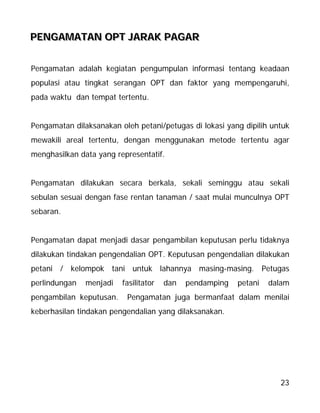 23
PPPEEENNNGGGAAAMMMAAATTTAAANNN OOOPPPTTT JJJAAARRRAAAKKK PPPAAAGGGAAARRR
Pengamatan adalah kegiatan pengumpulan informasi tentang keadaan
populasi atau tingkat serangan OPT dan faktor yang mempengaruhi,
pada waktu dan tempat tertentu.
Pengamatan dilaksanakan oleh petani/petugas di lokasi yang dipilih untuk
mewakili areal tertentu, dengan menggunakan metode tertentu agar
menghasilkan data yang representatif.
Pengamatan dilakukan secara berkala, sekali seminggu atau sekali
sebulan sesuai dengan fase rentan tanaman / saat mulai munculnya OPT
sebaran.
Pengamatan dapat menjadi dasar pengambilan keputusan perlu tidaknya
dilakukan tindakan pengendalian OPT. Keputusan pengendalian dilakukan
petani / kelompok tani untuk lahannya masing-masing. Petugas
perlindungan menjadi fasilitator dan pendamping petani dalam
pengambilan keputusan. Pengamatan juga bermanfaat dalam menilai
keberhasilan tindakan pengendalian yang dilaksanakan.
 