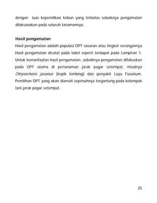 25
dengan luas kepemilikan kebun yang terbatas sebaiknya pengamatan
dilaksanakan pada seluruh tanamannya.
Hasil pengamatan
Hasil pengamatan adalah populasi OPT sasaran atau tingkat serangannya.
Hasil pengamatan dicatat pada tabel seperti terdapat pada Lampiran 1.
Untuk kemanfaatan hasil pengamatan, sebaiknya pengamatan difokuskan
pada OPT utama di pertanaman jarak pagar setempat, misalnya
Chrysochoris javanus (kepik lembing) dan penyakit Layu Fusarium.
Pemilihan OPT yang akan diamati sepenuhnya tergantung pada kelompok
tani jarak pagar setempat.
 