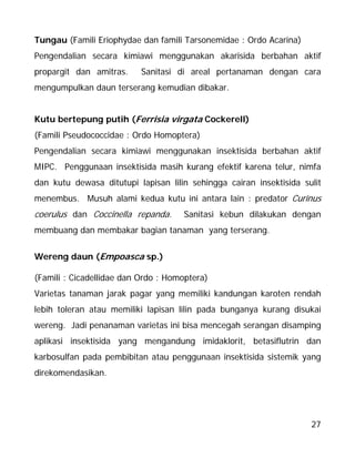 27
Tungau (Famili Eriophydae dan famili Tarsonemidae : Ordo Acarina)
Pengendalian secara kimiawi menggunakan akarisida berbahan aktif
propargit dan amitras. Sanitasi di areal pertanaman dengan cara
mengumpulkan daun terserang kemudian dibakar.
Kutu bertepung putih (Ferrisia virgata Cockerell)
(Famili Pseudococcidae : Ordo Homoptera)
Pengendalian secara kimiawi menggunakan insektisida berbahan aktif
MIPC. Penggunaan insektisida masih kurang efektif karena telur, nimfa
dan kutu dewasa ditutupi lapisan lilin sehingga cairan insektisida sulit
menembus. Musuh alami kedua kutu ini antara lain : predator Curinus
coerulus dan Coccinella repanda. Sanitasi kebun dilakukan dengan
membuang dan membakar bagian tanaman yang terserang.
Wereng daun (Empoasca sp.)
(Famili : Cicadellidae dan Ordo : Homoptera)
Varietas tanaman jarak pagar yang memiliki kandungan karoten rendah
lebih toleran atau memiliki lapisan lilin pada bunganya kurang disukai
wereng. Jadi penanaman varietas ini bisa mencegah serangan disamping
aplikasi insektisida yang mengandung imidaklorit, betasiflutrin dan
karbosulfan pada pembibitan atau penggunaan insektisida sistemik yang
direkomendasikan.
 