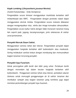 29
Kepik Lembing (Chrysochoris javanus Westw)
(Famili Pentatomidae : Ordo Hemiptera)
Pengendalian secara kimiawi menggunakan insektisida berbahan aktif
imidachlorpid dan MIPC. Pengendalian dengan pestisida nabati dapat
menggunakan ekstrak mimba. Pengendalian secara mekanis dilakukan
dengan mengumpulkan telur, nimfa dan imago kemudian dimusnahkan.
Pengendalian secara kultur teknis dengan tidak menanam tanaman inang
lain seperti padi, jagung, kacang-kacangan, jenis solanaceae di sekitar
areal pertanaman.
Penyakit Bercak Daun Coklat.
Menggunakan varietas tahan dan toleran. Pengendalian penyakit dapat
menggunakan fungisida berbahan aktif karbendazim atau mankozeb.
Sering melakukan sanitasi kebun dengan membuang dan memusnahkan
bagian tanaman terserang penyakit.
Penyakit layu Fusarium.
Untuk pencegahan pilih benih dan bibit yang sehat. Perlakuan benih
dengan merendam biji dalam larutan fungisida berbahan aktif
karbendazim. Penggunaan varietas tahan atau toleran, perbaikan saluran
drainase untuk mencegah penggenangan air di sekitar tanaman dan
membakar sampah atau bagian tanaman yang terinfeksi juga dapat
menekan perkembangan penyakit layu fusarium.
 