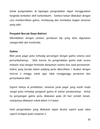 30
Untuk pengendalian di lapangan pengendalian dapat menggunakan
fungisida berbahan aktif karbendazim. Sanitasi kebun dilakukan dengan
cara membersihkan gulma, membuang dan membakar bagian tanaman
yang sakit.
Penyakit Bercak Daun Bakteri
Dikendalikan dengan sanitasi, perlakuan biji yang akan digunakan
sebagai bibit dan insektisida.
Gulma
Bibit jarak pagar peka terhadap persaingan dengan gulma selama awal
pertumbuhannya. Oleh karena itu pengendalian gulma baik secara
mekanis atau dengan herbisida dianjurkan selama fase awal penanaman.
Gulma yang berada dalam polybag perlu dibersihkan / dicabut dengan
interval 2 minggu sekali agar tidak mengganggu perakaran dan
pertumbuhan bibit.
Seperti halnya di pembibitan, tanaman jarak pagar yang masih muda
sangat peka terhadap pengaruh gulma di sekitar perakarannya. Untuk
itu penyiangan gulma perlu dilakukan pada 20 hari setelah tanam,
selanjutnya dilakukan sekali dalam 3-4 bulan.
Hasil pengendalian yang dilakukan dapat dicatat seperti pada tabel
seperti terdapat pada Lampiran 2.
 
