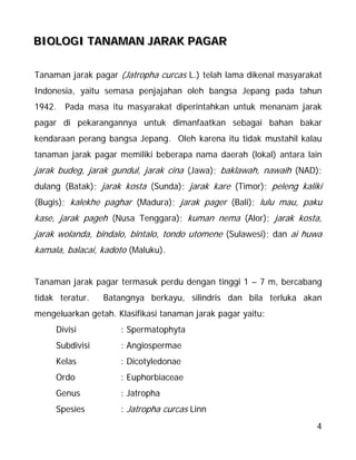 4
BBBIIIOOOLLLOOOGGGIII TTTAAANNNAAAMMMAAANNN JJJAAARRRAAAKKK PPPAAAGGGAAARRR
Tanaman jarak pagar (Jatropha curcas L.) telah lama dikenal masyarakat
Indonesia, yaitu semasa penjajahan oleh bangsa Jepang pada tahun
1942. Pada masa itu masyarakat diperintahkan untuk menanam jarak
pagar di pekarangannya untuk dimanfaatkan sebagai bahan bakar
kendaraan perang bangsa Jepang. Oleh karena itu tidak mustahil kalau
tanaman jarak pagar memiliki beberapa nama daerah (lokal) antara lain
jarak budeg, jarak gundul, jarak cina (Jawa); baklawah, nawaih (NAD);
dulang (Batak); jarak kosta (Sunda); jarak kare (Timor); peleng kaliki
(Bugis); kalekhe paghar (Madura); jarak pager (Bali); lulu mau, paku
kase, jarak pageh (Nusa Tenggara); kuman nema (Alor); jarak kosta,
jarak wolanda, bindalo, bintalo, tondo utomene (Sulawesi); dan ai huwa
kamala, balacai, kadoto (Maluku).
Tanaman jarak pagar termasuk perdu dengan tinggi 1 – 7 m, bercabang
tidak teratur. Batangnya berkayu, silindris dan bila terluka akan
mengeluarkan getah. Klasifikasi tanaman jarak pagar yaitu:
Divisi : Spermatophyta
Subdivisi : Angiospermae
Kelas : Dicotyledonae
Ordo : Euphorbiaceae
Genus : Jatropha
Spesies : Jatropha curcas Linn
 