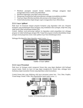 •   Membuat perangkat menjadi bentuk modular, sehingga pengguna dapat
       menggunakan hanya modul yang dibutuhkan
   •   Membuat lingkungan yang dapat saling terkoneksi
   •   Mengurangi kompleksitas pada pemrograman sehingga memudahkan produksi
   •   Tiap layer dapat diberikan pembuka dan penutup sesuai dengan layernya
   •   Untuk berkomunikasi dapat dengan segera menggunakan layer dibawahnya.

2.2.1. Layer Aplikasi
Pada layer ini berurusan dengan program komputer yang digunakan oleh user. Program
komputer yang berhubungan hanya program yang melakukan akses jaringan, tetapi bila yang
tidak berarti tidak berhubungan dengan OSI.
Contoh: Aplikasi word processing, aplikasi ini digunakan untuk pengolahan text sehingga
program ini tidak berhubungan dengan OSI. Tetapi bila program tersebut ditambahkan fungsi
jaringan misal pengiriman email, maka aplikasi layer baru berhubungan disini.

Sehingga bila digambar dapat digambar seperti Gambar 2.1.




                                  Gambar 2.1 Layer Aplikasi

2.2.2. Layer Presentasi
Pada layer ini bertugan untuk mengurusi format data yang dapat dipahami oleh berbagai
macam media. Selain itu layer ini juga dapat mengkonversi format data, sehingga layer
berikutnya dapat memafami format yang diperlukan untuk komunikasi.

Contoh format data yang didukung oleh layer presentasi antara lain : Text, Data, Graphic,
Visual Image, Sound, Video. Bisa digambarkan seperti pada Gambar 2.2.




                         Gambar 2.2 Format data pada layer presentasi
 