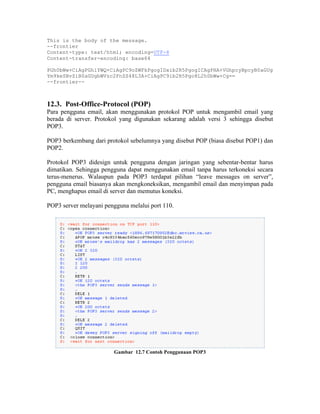 This is the body of the message.
--frontier
Content-type: text/html; encoding=UTF-8
Content-transfer-encoding: base64

PGh0bWw+CiAgPGhlYWQ+CiAgPC9oZWFkPgogIDxib2R5PgogICAgPHA+VGhpcyBpcyB0aGUg
Ym9keSBvZiB0aGUgbWVzc2FnZS48L3A+CiAgPC9ib2R5Pgo8L2h0bWw+Cg==
--frontier--



12.3. Post-Office-Protocol (POP)
Para pengguna email, akan menggunakan protokol POP untuk mengambil email yang
berada di server. Protokol yang digunakan sekarang adalah versi 3 sehingga disebut
POP3.

POP3 berkembang dari protokol sebelumnya yang disebut POP (biasa disebut POP1) dan
POP2.

Protokol POP3 didesign untuk pengguna dengan jaringan yang sebentar-bentar harus
dimatikan. Sehingga pengguna dapat menggunakan email tanpa harus terkoneksi secara
terus-menerus. Walaupun pada POP3 terdapat pilihan “leave messages on server”,
pengguna email biasanya akan mengkoneksikan, mengambil email dan menyimpan pada
PC, menghapus email di server dan memutus koneksi.

POP3 server melayani pengguna melalui port 110.




                        Gambar 12.7 Contoh Penggunaan POP3
 