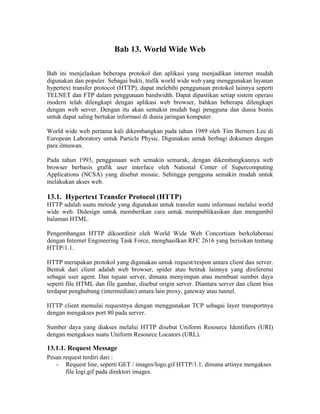 Bab 13. World Wide Web

Bab ini menjelaskan beberapa protokol dan aplikasi yang menjadikan internet mudah
digunakan dan populer. Sebagai bukti, trafik world wide web yang menggunakan layanan
hypertext transfer protocol (HTTP), dapat melebihi penggunaan protokol lainnya seperti
TELNET dan FTP dalam penggunaan bandwidth. Dapat dipastikan setiap sistem operasi
modern telah dilengkapi dengan aplikasi web browser, bahkan beberapa dilengkapi
dengan web server. Dengan itu akan semakin mudah bagi pengguna dan dunia bisnis
untuk dapat saling bertukar informasi di dunia jaringan komputer.

World wide web pertama kali dikembangkan pada tahun 1989 oleh Tim Berners Lee di
European Laboratory untuk Particle Physic. Digunakan untuk berbagi dokumen dengan
para ilmuwan.

Pada tahun 1993, penggunaan web semakin semarak, dengan dikembangkannya web
browser berbasis grafik user interface oleh National Center of Supercomputing
Applications (NCSA) yang disebut mosaic. Sehingga pengguna semakin mudah untuk
melakukan akses web.

13.1. Hypertext Transfer Protocol (HTTP)
HTTP adalah suatu metode yang digunakan untuk transfer suatu informasi melalui world
wide web. Didesign untuk memberikan cara untuk mempublikasikan dan mengambil
halaman HTML.

Pengembangan HTTP dikoordinir oleh World Wide Web Concortium berkolaborasi
dengan Internet Engineering Task Force, menghasilkan RFC 2616 yang berisikan tentang
HTTP/1.1.

HTTP merupakan protokol yang digunakan untuk request/respon antara client dan server.
Bentuk dari client adalah web browser, spider atau bentuk lainnya yang direferensi
sebagai user agent. Dan tujuan server, dimana menyimpan atau membuat sumber daya
seperti file HTML dan file gambar, disebut origin server. Diantara server dan client bisa
terdapat penghubung (intermediate) antara lain proxy, gateway atau tunnel.

HTTP client memulai requestnya dengan menggunakan TCP sebagai layer transportnya
dengan mengakses port 80 pada server.

Sumber daya yang diakses melalui HTTP disebut Uniform Resource Identifiers (URI)
dengan mengakses suatu Uniform Resource Locators (URL).

13.1.1. Request Message
Pesan request terdiri dari :
   - Request line, seperti GET / images/logo.gif HTTP/1.1, dimana artinya mengakses
       file logi.gif pada direktori images.
 