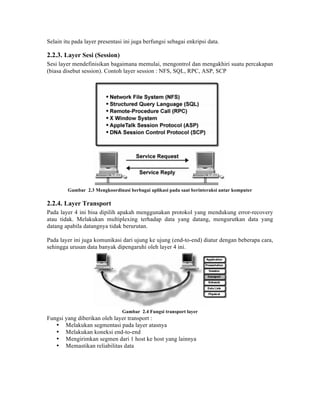 Selain itu pada layer presentasi ini juga berfungsi sebagai enkripsi data.

2.2.3. Layer Sesi (Session)
Sesi layer mendefinisikan bagaimana memulai, mengontrol dan mengakhiri suatu percakapan
(biasa disebut session). Contoh layer session : NFS, SQL, RPC, ASP, SCP




         Gambar 2.3 Mengkoordinasi berbagai aplikasi pada saat berinteraksi antar komputer

2.2.4. Layer Transport
Pada layer 4 ini bisa dipilih apakah menggunakan protokol yang mendukung error-recovery
atau tidak. Melakukan multiplexing terhadap data yang datang, mengurutkan data yang
datang apabila datangnya tidak berurutan.

Pada layer ini juga komunikasi dari ujung ke ujung (end-to-end) diatur dengan beberapa cara,
sehingga urusan data banyak dipengaruhi oleh layer 4 ini.




                                Gambar 2.4 Fungsi transport layer
Fungsi yang diberikan oleh layer transport :
   • Melakukan segmentasi pada layer atasnya
   • Melakukan koneksi end-to-end
   • Mengirimkan segmen dari 1 host ke host yang lainnya
   • Memastikan reliabilitas data
 