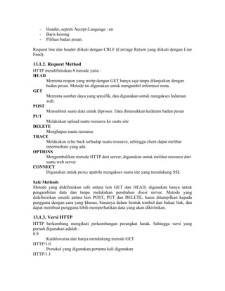 -   Header, seperti Accept-Language : en
   -   Baris kosong
   -   Pilihan badan pesan.

Request line dan header diikuti dengan CRLF (Carriage Return yang diikuti dengan Line
Feed).

13.1.2. Request Method
HTTP mendifinisikan 8 metode yaitu :
HEAD
     Meminta respon yang mirip dengan GET hanya saja tanpa dilanjutkan dengan
     badan pesan. Metode ini digunakan untuk mengambil informasi meta.
GET
     Meminta sumber daya yang spesifik, dan digunakan untuk mengakses halaman
     web.
POST
     Mensubmit suatu data untuk diproses. Data dimasukkan kedalam badan pesan
PUT
     Melakukan upload suatu resource ke suatu site
DELETE
     Menghapus suatu resource
TRACE
     Melakukan echo back terhadap suatu resource, sehingga client dapat melihat
     intermediate yang ada.
OPTIONS
     Mengembalikan metode HTTP dari server, digunakan untuk melihat resource dari
     suatu web server
CONNECT
     Digunakan untuk proxy apabila mengakses suatu site yang mendukung SSL

Safe Methods
Metode yang didefiniskan safe antara lain GET dan HEAD, digunakan hanya untuk
pengambilan data dan tanpa melakukan perubahan disisi server. Metode yang
didefinisikan unsafe antara lain POST, PUT dan DELETE, harus ditampilkan kepada
pengguna dengan cara yang khusus, biasanya dalam bentuk tombol dan bukan link, dan
dapat membuat pengguna lebih memperhatikan data yang akan dikirimkan.

13.1.3. Versi HTTP
HTTP berkembang mengikuti perkembangan perangkat lunak. Sehingga versi yang
pernah digunakan adalah :
0.9
       Kadaluwarsa dan hanya mendukung metode GET
HTTP/1.0
       Protokol yang digunakan pertama kali digunakan
HTTP/1.1
 