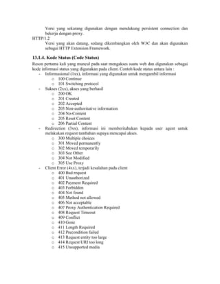 Versi yang sekarang digunakan dengan mendukung persistent connection dan
     bekerja dengan proxy.
HTTP/1.2
     Versi yang akan datang, sedang dikembangkan oleh W3C dan akan digunakan
     sebagai HTTP Extension Framework.

13.1.4. Kode Status (Code Status)
Reson pertama kali yang muncul pada saat mengakses suatu web dan digunakan sebagai
kode informasi status yang digunakan pada client. Contoh kode status antara lain :
   - Informasional (1xx), informasi yang digunakan untuk mengambil informasi
          o 100 Continue
          o 101 Switching protocol
   - Sukses (2xx), akses yang berhasil
          o 200 OK
          o 201 Created
          o 202 Accepted
          o 203 Non-authoritative information
          o 204 No-Content
          o 205 Reset Content
          o 206 Partial Content
   - Redirection (3xx), informasi ini memberitahukan kepada user agent untuk
       melakukan request tambahan supaya mencapai akses.
          o 300 Multiple choices
          o 301 Moved permanently
          o 302 Moved temporarily
          o 303 See Other
          o 304 Not Modified
          o 305 Use Proxy
   - Client Error (4xx), terjadi kesalahan pada client
          o 400 Bad request
          o 401 Unauthorized
          o 402 Payment Required
          o 403 Forbidden
          o 404 Not found
          o 405 Method not allowed
          o 406 Not acceptable
          o 407 Proxy Authentication Required
          o 408 Request Timeout
          o 409 Conflict
          o 410 Gone
          o 411 Length Required
          o 412 Precondition failed
          o 413 Request entity too large
          o 414 Request URI too long
          o 415 Unsupported media
 