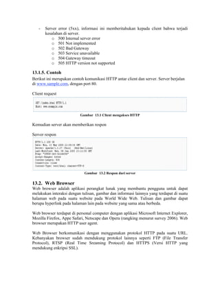 -   Server error (5xx), informasi ini memberitahukan kepada client bahwa terjadi
       kesalahan di server.
          o 500 Internal server error
          o 501 Not implemented
          o 502 Bad Gateway
          o 503 Service unavailable
          o 504 Gateway timeout
          o 505 HTTP version not supported

13.1.5. Contoh
Berikut ini merupakan contoh komunikasi HTTP antar client dan server. Server berjalan
di www.sample.com, dengan port 80.

Client request



                          Gambar 13.1 Client mengakses HTTP

Kemudian server akan memberikan respon

Server respon




                             Gambar 13.2 Respon dari server

13.2. Web Browser
Web browser adalah aplikasi perangkat lunak yang membantu pengguna untuk dapat
melakukan interaksi dengan tulisan, gambar dan informasi lainnya yang terdapat di suatu
halaman web pada suatu website pada World Wide Web. Tulisan dan gambar dapat
berupa hyperlink pada halaman lain pada website yang sama atau berbeda.

Web browser terdapat di personal computer dengan aplikasi Microsoft Internet Explorer,
Mozilla Firefox, Appe Safari, Netscape dan Opera (rangking menurut survey 2006). Web
browser merupakan HTTP user agent.

Web Browser berkomunikasi dengan menggunakan protokol HTTP pada suatu URL.
Kebanyakan browser sudah mendukung protokol lainnya seperti FTP (File Transfer
Protocol), RTSP (Real Time Sreaming Protocol) dan HTTPS (Versi HTTP yang
mendukung enkripsi SSL).
 
